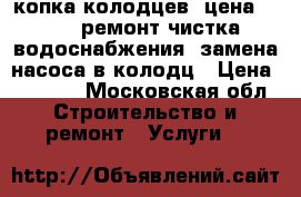 копка колодцев. цена 4. 300 ремонт чистка водоснабжения, замена насоса в колодц › Цена ­ 4 300 - Московская обл. Строительство и ремонт » Услуги   